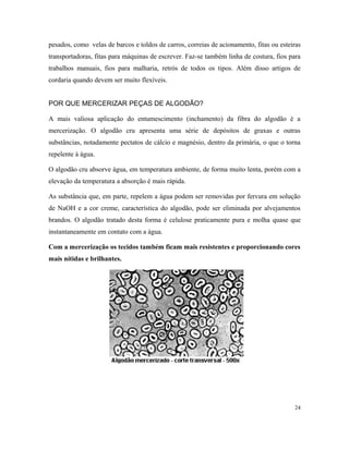 pesados, como velas de barcos e toldos de carros, correias de acionamento, fitas ou esteiras
transportadoras, fitas para máquinas de escrever. Faz-se também linha de costura, fios para
trabalhos manuais, fios para malharia, retrós de todos os tipos. Além disso artigos de
cordaria quando devem ser muito flexíveis.
POR QUE MERCERIZAR PEÇAS DE ALGODÃO?
A mais valiosa aplicação do entumescimento (inchamento) da fibra do algodão é a
mercerização. O algodão cru apresenta uma série de depósitos de graxas e outras
substâncias, notadamente pectatos de cálcio e magnésio, dentro da primária, o que o torna
repelente à água.
O algodão cru absorve água, em temperatura ambiente, de forma muito lenta, porém com a
elevação da temperatura a absorção é mais rápida.
As substância que, em parte, repelem a água podem ser removidas por fervura em solução
de NaOH e a cor creme, característica do algodão, pode ser eliminada por alvejamentos
brandos. O algodão tratado desta forma é celulose praticamente pura e molha quase que
instantaneamente em contato com a água.
Com a mercerização os tecidos também ficam mais resistentes e proporcionando cores
mais nítidas e brilhantes.
24
 