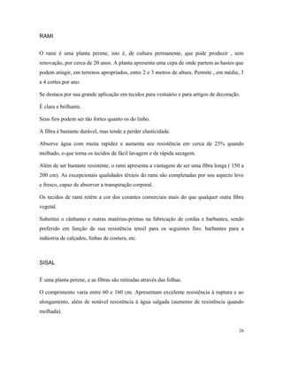 RAMI
O rami é uma planta perene, isto é, de cultura permanente, que pode produzir , sem
renovação, por cerca de 20 anos. A planta apresenta uma cepa de onde partem as hastes que
podem atingir, em terrenos apropriados, entre 2 e 3 metros de altura. Permite , em média, 3
a 4 cortes por ano.
Se destaca por sua grande aplicação em tecidos para vestuário e para artigos de decoração.
É clara e brilhante.
Seus fios podem ser tão fortes quanto os do linho.
A fibra é bastante durável, mas tende a perder elasticidade.
Absorve água com muita rapidez e aumenta seu resistência em cerca de 25% quando
molhado, o que torna os tecidos de fácil lavagem e de rápida secagem.
Além de ser bastante resistente, o rami apresenta a vantagem de ser uma fibra longa ( 150 a
200 cm). As excepcionais qualidades têxteis do rami são completadas por seu aspecto leve
e fresco, capaz de absorver a transpiração corporal.
Os tecidos de rami retêm a cor dos corantes comerciais mais do que qualquer outra fibra
vegetal.
Substitui o cânhamo e outras matérias-primas na fabricação de cordas e barbantes, sendo
preferido em função de sua resistência tensil para os seguintes fins: barbantes para a
indústria de calçados, linhas de costura, etc.
SISAL
É uma planta perene, e as fibras são retiradas através das folhas.
O comprimento varia entre 60 e 160 cm. Apresentam excelente resistência à ruptura e ao
alongamento, além de notável resistência à água salgada (aumento de resistência quando
molhada).
28
 
