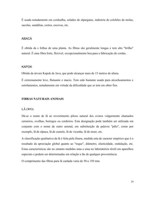 É usada notadamente em cordoalha, solados de alpargatas, indústria de colchões de molas,
sacolas, sandálias, cestos, escovas, etc.
ABACÁ
É obtida da s folhas de uma planta. As fibras são geralmente longas e tem alto "brilho"
natural. É uma fibra forte, flexível, excepcionalmente boa para a fabricação de cordas.
KAPOK
Obtida da árvore Kapok de Java, que pode alcançar mais de 15 metros de altura.
É extremamente leve, flutuante e macio. Tem sido bastante usado para alcochoamentos e
estofamentos, notadamente em virtude da dificuldade que se tem em obter fios.
FIBRAS NATURAIS ANIMAIS
LÃ (WO)LÃ (WO)
Dá-se o nome de lã ao revestimento piloso natural dos ovinos vulgarmente chamados
carneiros, ovelhas, borregos ou cordeiros. Esta designação pode também ser utilizada em
conjunto com o nome de outro animal, em substituição da palavra "pêlo", como por
exemplo, lã de alpaca, lã de camelo, lã de vicunha, lã de moer, etc.
A classificação qualitativa da lã é feita pela finura, medida esta de caracter empírico que é o
resultado da apreciação global quanto ao "toque", diâmetro, elasticidade, ondulação, etc.
Estas características são no entanto medidas uma a uma no laboratórios têxtil em aparelhos
especiais e podem ser determinadas em relação a lãs de qualquer proveniência.
O comprimento das fibras para lã cardada varia de 50 a 150 mm.
29
 