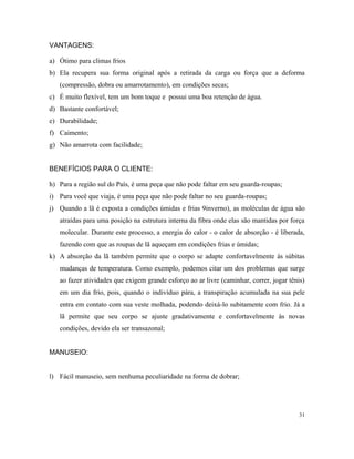 VANTAGENS:
a) Ótimo para climas frios
b) Ela recupera sua forma original após a retirada da carga ou força que a deforma
(compressão, dobra ou amarrotamento), em condições secas;
c) É muito flexível, tem um bom toque e possui uma boa retenção de água.
d) Bastante confortável;
e) Durabilidade;
f) Caimento;
g) Não amarrota com facilidade;
BENEFÍCIOS PARA O CLIENTE:
h) Para a região sul do País, é uma peça que não pode faltar em seu guarda-roupas;
i) Para você que viaja, é uma peça que não pode faltar no seu guarda-roupas;
j) Quando a lã é exposta a condições úmidas e frias 9inverno), as moléculas de água são
atraídas para uma posição na estrutura interna da fibra onde elas são mantidas por força
molecular. Durante este processo, a energia do calor - o calor de absorção - é liberada,
fazendo com que as roupas de lã aqueçam em condições frias e úmidas;
k) A absorção da lã também permite que o corpo se adapte confortavelmente às súbitas
mudanças de temperatura. Como exemplo, podemos citar um dos problemas que surge
ao fazer atividades que exigem grande esforço ao ar livre (caminhar, correr, jogar tênis)
em um dia frio, pois, quando o indivíduo pára, a transpiração acumulada na sua pele
entra em contato com sua veste molhada, podendo deixá-lo subitamente com frio. Já a
lã permite que seu corpo se ajuste gradativamente e confortavelmente às novas
condições, devido ela ser transazonal;
MANUSEIO:
l) Fácil manuseio, sem nenhuma peculiaridade na forma de dobrar;
31
 