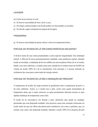 LAVAGEM:
m) Evitar lavar (colocar ao sol);
n) Se houver necessidade de lavar, lavar a seco;
o) Os artigos confeccionados com lã não podem ser friccionados ou torcidos;
p) Na dúvida, seguir orientação da etiqueta de lavagem.
PASSADORIA:
q) Se houver necessidade de passar, deixar o ferro em temperatura baixa;
POR QUE OS TECIDOS DE LÃ TEM CARACTERÍSTICAS ISOLANTES?
A lã deve muito de suas outras propriedades a outra especial singularidade: Sua ondulação
natural. A fibra de lã cresce permanentemente ondulada, como poderosas espirais. Quando
tecida ou tricotada, a ondulação da lã cria milhões de microscópicas bolsas de ar no tecido,
dando a isto uma cobertura, e criando assim uma camada de ar isolante (mais de 60-80% do
volume do tecido 100% lã é de ar introduzido). Este princípio é o mesmo utilizado no
isolamento das casas para conservação de energia natural.
POR QUE OS TECIDOS DE LÃ DÃO A SENSAÇÃO DE FRESCOR?
A temperatura de tecidos da roupa encontra-se geralmente entre a temperatura da pele e a
do meio ambiente. Assim, se o tecido toca a pele, ocorre uma queda momentânea da
temperatura desta, que é muito sensíveis, as quais prontamente detectam mesmo as mais
rápidas mudanças de temperatura como estas.
O tecido de lã, movendo-se em direção à pele, determina uma queda na umidade,
permitindo que esta desprenda umidade. Este processo causa uma sensação refrescante no
tecido maior do que nas fibras não-absorventes (sintéticos), tais como o poliéster, que, no
contato com a pele, não desprende umidade. Quando o tecido 100% lã se distancia da pele
32
 
