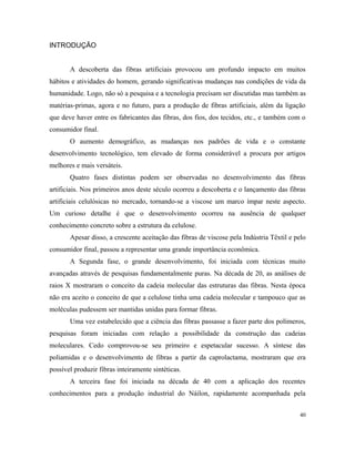 INTRODUÇÃO
A descoberta das fibras artificiais provocou um profundo impacto em muitos
hábitos e atividades do homem, gerando significativas mudanças nas condições de vida da
humanidade. Logo, não só a pesquisa e a tecnologia precisam ser discutidas mas também as
matérias-primas, agora e no futuro, para a produção de fibras artificiais, além da ligação
que deve haver entre os fabricantes das fibras, dos fios, dos tecidos, etc., e também com o
consumidor final.
O aumento demográfico, as mudanças nos padrões de vida e o constante
desenvolvimento tecnológico, tem elevado de forma considerável a procura por artigos
melhores e mais versáteis.
Quatro fases distintas podem ser observadas no desenvolvimento das fibras
artificiais. Nos primeiros anos deste século ocorreu a descoberta e o lançamento das fibras
artificiais celulósicas no mercado, tornando-se a viscose um marco ímpar neste aspecto.
Um curioso detalhe é que o desenvolvimento ocorreu na ausência de qualquer
conhecimento concreto sobre a estrutura da celulose.
Apesar disso, a crescente aceitação das fibras de viscose pela Indústria Têxtil e pelo
consumidor final, passou a representar uma grande importância econômica.
A Segunda fase, o grande desenvolvimento, foi iniciada com técnicas muito
avançadas através de pesquisas fundamentalmente puras. Na década de 20, as análises de
raios X mostraram o conceito da cadeia molecular das estruturas das fibras. Nesta época
não era aceito o conceito de que a celulose tinha uma cadeia molecular e tampouco que as
moléculas pudessem ser mantidas unidas para formar fibras.
Uma vez estabelecido que a ciência das fibras passasse a fazer parte dos polímeros,
pesquisas foram iniciadas com relação a possibilidade da construção das cadeias
moleculares. Cedo comprovou-se seu primeiro e espetacular sucesso. A síntese das
poliamidas e o desenvolvimento de fibras a partir da caprolactama, mostraram que era
possível produzir fibras inteiramente sintéticas.
A terceira fase foi iniciada na década de 40 com a aplicação dos recentes
conhecimentos para a produção industrial do Náilon, rapidamente acompanhada pela
40
 