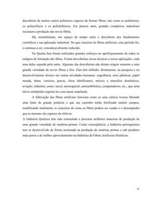 descoberta de muitos outros polímeros capazes de formar fibras, tais como os poliésteres,
os poliacrílicos e os poliolefínicos. Em poucos anos, grandes complexos industriais
iniciaram a produção das novas fibras.
Há, normalmente, um espaço de tempo entre a descoberta dos fundamentos
científicos e sua aplicação industrial. No que concerne às fibras artificiais, este período foi,
e continua a ser, consideravelmente reduzido.
Na Quarta fase foram realizados grandes esforços no aperfeiçoamento de todos os
estágios de formação das fibras. Foram descobertas novas técnicas e novas aplicações, cada
uma delas seguida pela outra. Algumas das descobertas não deram origem somente a uma
grande variedade de novas fibras e fios. Elas têm influído, diretamente, na pesquisa e no
desenvolvimento técnico em outras atividades humanas: engenharia, artes plásticas, papel
moeda, tintas, vernizes, graxas, óleos lubrificantes, móveis e utensílios domésticos,
aviação, indústria, como: naval, aeroespacial, automobilística, computadores, etc., que seria
talvez enfadonho registrá-las com maior amplitude.
A fabricação das fibras artificiais funciona como se uma ciência tivesse liberado
uma fonte de grande potência e que seu caminho tenha fertilizado muitos campos,
modificando totalmente os conceitos de como as fibras podem ser usadas e o desempenho
que as mesmas são capazes de efetivar.
A Indústria Química tem sido estimulada a procurar melhores maneiras de produção de
uma grande variedade de matérias-primas. Como conseqüência, a Indústria petroquímica
tem se desenvolvido de forma acentuada na produção de matérias primas e sub produtos
mais puros e de melhor aproveitamento na Indústria de Fibras Artificiais Sintéticas.
41
 