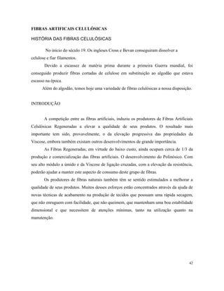 FIBRAS ARTIFICAIS CELULÓSICAS
HISTÓRIA DAS FIBRAS CELULÓSICAS
No início do século 19. Os ingleses Cross e Bevan conseguiram dissolver a
celulose e fiar filamentos.
Devido a escassez de matéria prima durante a primeira Guerra mundial, foi
conseguido produzir fibras cortadas de celulose em substituição ao algodão que estava
escasso na época.
Além do algodão, temos hoje uma variedade de fibras celulósicas a nossa disposição.
INTRODUÇÃO
A competição entre as fibras artificiais, induziu os produtores de Fibras Artificiais
Celulósicas Regeneradas a elevar a qualidade de seus produtos. O resultado mais
importante tem sido, provavelmente, o da elevação progressiva das propriedades da
Viscose, embora também existam outros desenvolvimentos de grande importância.
As Fibras Regeneradas, em virtude do baixo custo, ainda ocupam cerca de 1/3 da
produção e comercialização das fibras artificiais. O desenvolvimento do Polinósico. Com
seu alto módulo a úmido e da Viscose de ligação cruzadas, com a elevação da resistência,
poderão ajudar a manter este aspecto de consumo deste grupo de fibras.
Os produtores de fibras naturais também têm se sentido estimulados a melhorar a
qualidade de seus produtos. Muitos desses esforços estão concentrados através da ajuda de
novas técnicas de acabamento na produção de tecidos que possuam uma rápida secagem,
que não enruguem com facilidade, que não queimem, que mantenham uma boa estabilidade
dimensional e que necessitem de atenções mínimas, tanto na utilização quanto na
manutenção.
42
 