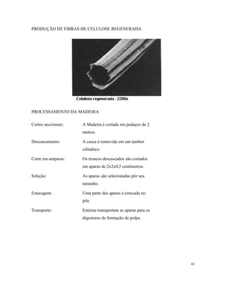 PRODUÇÃO DE FIBRAS DE CELULOSE REGENERADA
PROCESSAMENTO DA MADEIRA
Cortes seccionais: A Madeira è cortada em pedaços de 2
metros.
Descascamento: A casca é removida em um tambor
cilíndrico
Corte em amparas: Os troncos descascados são cortados
em aparas de 2x2x0,5 centímetros.
Seleção: As aparas são selecionadas pôr seu
tamanho.
Estocagem: Uma parte das aparas é estocada no
pile.
Transporte: Esteiras transportam as aparas para os
digestores de formação de polpa.
43
 