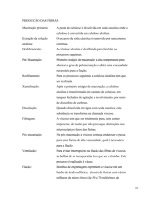 PRODUÇÃO DAS FIBRAS
Maceração primaria: A pasta de celulose é dissolvida em soda caustica onde a
celulose é convertida em celulose alcalina.
Extração da solução
alcalina:
O excesso de soda cáustica é removido por uma prensa
contínua.
Desfibramento: A celulose alcalina é desfibrada para facilitar os
processos seguintes:
Pré-Maceração: Primeiro estágio de maceração a alta temperatura para
abaixar o grau de polimerisação e obter uma viscosidade
necessária para a fiação.
Resfriamento: Para os processos seguintes a celulose alcalina tem que
ser resfriada.
Xantalisação: Após o primeiro estágio de maceração, a celulose
alcalina é transformada em xantato de celulose, em
tanques fechados de agitação e revolvimento, por meio
de dissulfeto de carbono.
Dissolução: Quando dissolvida em água com soda caustica, esta
substância se transforma na chamada viscose.
Filtragem: A viscose tem que ser totalmente pura, sem conter
impurezas, de modo que não provoque obstruções nos
microscópicos furos das fieiras.
Pós-maceração: Na pós-maceração a viscose começa endurecer e passa
para uma forma de alta viscosidade, qual é necessária
para a fiação.
Ventilação: Para evitar interrupções na fiação das fibras de viscose,
as bolhas de ar incorporadas tem que ser extraídas. Este
processo é realizado á vácuo.
Fiação: Bombas de engrenagem espremem a viscose em um
banho de ácido sulfúrico, através de fieiras com vários
milhares de micro-furos (de 50 a 70 milésimos de
45
 