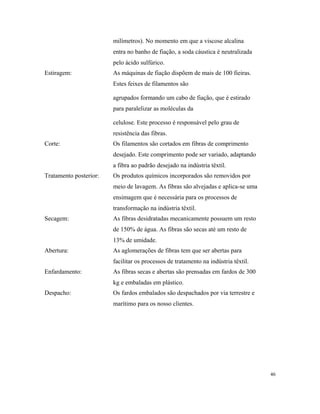 milímetros). No momento em que a viscose alcalina
entra no banho de fiação, a soda cáustica é neutralizada
pelo ácido sulfúrico.
Estiragem: As máquinas de fiação dispõem de mais de 100 fieiras.
Estes feixes de filamentos são
agrupados formando um cabo de fiação, que é estirado
para paralelizar as moléculas da
celulose. Este processo é responsável pelo grau de
resistência das fibras.
Corte: Os filamentos são cortados em fibras de comprimento
desejado. Este comprimento pode ser variado, adaptando
a fibra ao padrão desejado na indústria têxtil.
Tratamento posterior: Os produtos químicos incorporados são removidos por
meio de lavagem. As fibras são alvejadas e aplica-se uma
ensimagem que é necessária para os processos de
transformação na indústria têxtil.
Secagem: As fibras desidratadas mecanicamente possuem um resto
de 150% de água. As fibras são secas até um resto de
13% de umidade.
Abertura: As aglomerações de fibras tem que ser abertas para
facilitar os processos de tratamento na indústria têxtil.
Enfardamento: As fibras secas e abertas são prensadas em fardos de 300
kg e embaladas em plástico.
Despacho: Os fardos embalados são despachados por via terrestre e
marítimo para os nosso clientes.
46
 
