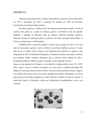 VISCOSE (CV)VISCOSE (CV)
Após um longo estudo sobre a celulose, descobriram o processo viscose. Descoberta
em 1891 e patenteada em 1892, a produção foi iniciada em 1905 em Goventry,
constituindo-se na primeira fibra artificial.
São fibras químicas e obtidas através da celulose quimicamente tratada. A fonte de
celulose tanto pode ser a polpa da madeira, quanto as diminutas ramas de algodão.
Mediante o emprego de diferentes tipos de celulose, diferentes produtos químicos,
diferentes técnicas de fabricação pode-se conduzir a três tipos principais dessas fibras. O
Viscose, o Cupramônio e a Nitrocelulose.
FABRICAÇÃO: A pasta de madeira é imersa numa solução de soda a 18 % por
meio de uma prensa especial. Assim se obtém uma celulose alcalina que pesa 3,5 vezes
mais do que a celulose inicial. Segue-se um tratamento pelo sulfureto de carbono a uma
temperatura de 20ºC em batedeiras hexagonais. O xantato de celulose que então se forma é
um composto sólido, vermelho alaranjado, que se dissolve numa solução de soda à
temperatura ambiente. Obtém-se então um liquido viscoso chamado Viscose.
Segue-se uma operação de filtragem e um período de amadurecimento entre 15 a 20ºC,
após o qual a viscose é deixada em repouso, no vácuo, para a completa eliminação das
bolhas de ar que porventura existam na massa e que provocariam defeitos durante a fiagem.
Esta matéria fiável passa através das fieiras impelida por bombas volumétricas. As fieiras
estão imersas num banho coagulante de ácido sulfúrico e sulfato de soda em solução. À
saída deste banho os filamentos sofrem um alongamento consolidando-se assim a sua
estrutura.
47
 