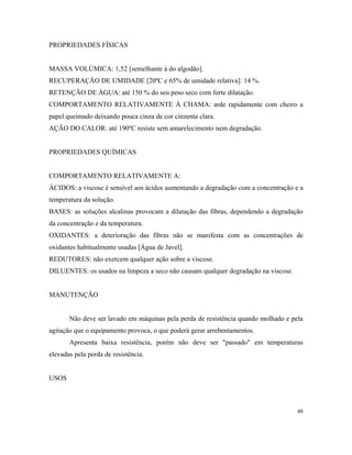 PROPRIEDADES FÍSICAS
MASSA VOLÚMICA: 1,52 [semelhante à do algodão].
RECUPERAÇÃO DE UMIDADE [20ºC e 65% de umidade relativa]: 14 %.
RETENÇÃO DE ÁGUA: até 150 % do seu peso seco com forte dilatação.
COMPORTAMENTO RELATIVAMENTE À CHAMA: arde rapidamente com cheiro a
papel queimado deixando pouca cinza de cor cinzenta clara.
AÇÃO DO CALOR: até 190ºC resiste sem amarelecimento nem degradação.
PROPRIEDADES QUÍMICAS
COMPORTAMENTO RELATIVAMENTE A:
ÁCIDOS: a viscose é sensível aos ácidos aumentando a degradação com a concentração e a
temperatura da solução.
BASES: as soluções alcalinas provocam a dilatação das fibras, dependendo a degradação
da concentração e da temperatura.
OXIDANTES: a deterioração das fibras não se manifesta com as concentrações de
oxidantes habitualmente usadas [Água de Javel].
REDUTORES: não exercem qualquer ação sobre a viscose.
DILUENTES: os usados na limpeza a seco não causam qualquer degradação na viscose.
MANUTENÇÃO
Não deve ser lavado em máquinas pela perda de resistência quando molhado e pela
agitação que o equipamento provoca, o que poderá gerar arrebentamentos.
Apresenta baixa resistência, porém não deve ser "passado" em temperaturas
elevadas pela perda de resistência.
USOS
48
 