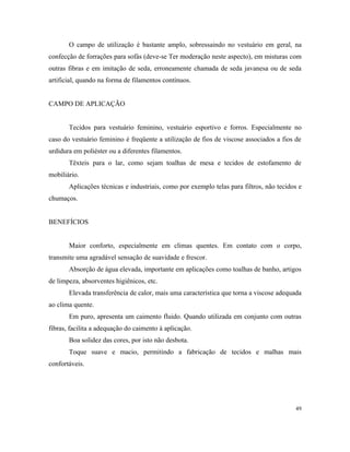 O campo de utilização é bastante amplo, sobressaindo no vestuário em geral, na
confecção de forrações para sofás (deve-se Ter moderação neste aspecto), em misturas com
outras fibras e em imitação de seda, erroneamente chamada de seda javanesa ou de seda
artificial, quando na forma de filamentos contínuos.
CAMPO DE APLICAÇÃO
Tecidos para vestuário feminino, vestuário esportivo e forros. Especialmente no
caso do vestuário feminino é freqüente a utilização de fios de viscose associados a fios de
urdidura em poliéster ou a diferentes filamentos.
Têxteis para o lar, como sejam toalhas de mesa e tecidos de estofamento de
mobiliário.
Aplicações técnicas e industriais, como por exemplo telas para filtros, não tecidos e
chumaços.
BENEFÍCIOS
Maior conforto, especialmente em climas quentes. Em contato com o corpo,
transmite uma agradável sensação de suavidade e frescor.
Absorção de água elevada, importante em aplicações como toalhas de banho, artigos
de limpeza, absorventes higiênicos, etc.
Elevada transferência de calor, mais uma característica que torna a viscose adequada
ao clima quente.
Em puro, apresenta um caimento fluido. Quando utilizada em conjunto com outras
fibras, facilita a adequação do caimento à aplicação.
Boa solidez das cores, por isto não desbota.
Toque suave e macio, permitindo a fabricação de tecidos e malhas mais
confortáveis.
49
 