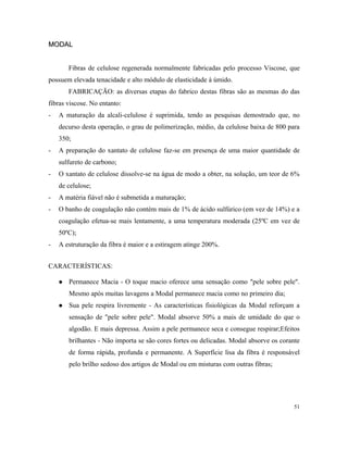 MODALMODAL
Fibras de celulose regenerada normalmente fabricadas pelo processo Viscose, que
possuem elevada tenacidade e alto módulo de elasticidade à úmido.
FABRICAÇÃO: as diversas etapas do fabrico destas fibras são as mesmas do das
fibras viscose. No entanto:
- A maturação da alcali-celulose é suprimida, tendo as pesquisas demostrado que, no
decurso desta operação, o grau de polimerização, médio, da celulose baixa de 800 para
350;
- A preparação do xantato de celulose faz-se em presença de uma maior quantidade de
sulfureto de carbono;
- O xantato de celulose dissolve-se na água de modo a obter, na solução, um teor de 6%
de celulose;
- A matéria fiável não é submetida a maturação;
- O banho de coagulação não contém mais de 1% de ácido sulfúrico (em vez de 14%) e a
coagulação efetua-se mais lentamente, a uma temperatura moderada (25ºC em vez de
50ºC);
- A estruturação da fibra é maior e a estiragem atinge 200%.
CARACTERÍSTICAS:
 Permanece Macia - O toque macio oferece uma sensação como "pele sobre pele".
Mesmo após muitas lavagens a Modal permanece macia como no primeiro dia;
 Sua pele respira livremente - As características fisiológicas da Modal reforçam a
sensação de "pele sobre pele". Modal absorve 50% a mais de umidade do que o
algodão. E mais depressa. Assim a pele permanece seca e consegue respirar;Efeitos
brilhantes - Não importa se são cores fortes ou delicadas. Modal absorve os corante
de forma rápida, profunda e permanente. A Superfície lisa da fibra é responsável
pelo brilho sedoso dos artigos de Modal ou em misturas com outras fibras;
51
 