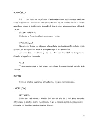 POLINÓSICOPOLINÓSICO
Em 1951, no Japão, foi lançada uma nova fibra celulósica regenerada que recebeu o
nome de polinósica e apresentava uma tenacidade mais elevada quando em estado úmido,
redução do volume a úmido, menor absorção de água e menor alongamento que a fibra de
viscose.
PROCESSAMENTO
Produzida de forma semelhante ao processo viscose.
MANUTENÇÃO
Não deve ser lavado em máquinas pela perda de resistência quando molhado e pela
agitação que o equipamento provoca, o que poderá gerar arrebentamentos.
Apresenta baixa resistência, porém não deve ser "passado" em temperaturas
elevadas pela perda de resistência.
USOS
Vestimentas em geral e onde houver necessidade de uma resistência superior à da
Viscose.
CUPRO
Fibras de celulose regenerada fabricadas pelo processo cuproamoniacal.
LIOCEL (CLY)LIOCEL (CLY)
HISTÓRICO
É uma nova fibra natural, a primeira fibra nova em mais de 30 anos. Ela é fabricada
inteiramente da celulose natural encontrada na polpa da madeira, que se origina de árvores
cultivadas em fazendas especiais para este objetivo.
53
 