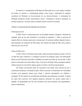 O controle e a manipulação da fibrilação da fibra pode levar a uma ampla variedade
de tecidos. O controle e a manipulação podem variar, desde a eliminação de qualquer
ocorrência de fibrilação ao favorecimento de seu desenvolvimento. A eliminação de
fibrilação produzirá tecidos classicamente suaves. Utilizando-se técnicas mecânicas ou
produtos químicos e enzimas, pode-se produzir efeitos exclusivos de toque.
TIPOS E UTILIZAÇÕES DE PRODUTOS TENCEL
Fabricação dos fios
A fibra Tencel é caracterizada por sua facilidade abertura, frisagem e absorção de
umidade, além de sua alta resistência e suavidade de superfície. A fibra se processa de
maneira fácil em sistemas open-end e convencional. Se encontra também disponível para o
processamento em máquinas de fibra longa. Em sistemas de fiação de fibra curta, pode-se
obter fios Ne 6 até Ne 40.
Fiação de fibra curta
A fibra Tencel é facilmente processada, sendo necessário pequenos ajustes a fim de
se obter fios mais volumosos. A cardagem é possível em qualquer carda, com alimentação
direta em até 50 km/hora, devendo-se trabalhar em ajustes na tensão do véu de arda. A fibra
pode ser misturada com outras fibras curtas. O processo de fiação utiliza regulagens padrão,
embora possam ser necessários alguns ajustes na torção e tensão da maçaroqueira.
Em fiação convencional pode ser necessário uma torção mais elevada do que o
normal para minimizar a formação de pêlo. Pode-se executar o enrolamento em velocidades
normais, com pequenos ajustes para atingir o máximo desempenho em urdidura e
tecelagem. Os fios podem ser normalmente parafinados para aplicações em malha. A fiação
em open end é possível com algumas pequenas alterações nos ajustes usados para o
algodão. As propriedades dos fios são excelentes com alta resistência, boa regularidade e
poucas imperfeições.
56
 