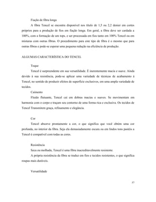 Fiação de fibra longa
A fibra Tencel se encontra disponível nos título de 1,5 ou 2,2 denier em cortes
próprios para a produção de fios em fiação longa. Em geral, a fibra deve ser cardada a
100%, com a formação de um tops, e ser processada em fios tanto em 100% Tencel ou em
misturas com outras fibras. O procedimento para este tipo de fibra é o mesmo que para
outras fibras e pode-se esperar uma pequena redução na eficiência de produção.
ALGUMAS CARACTERÍSTICA DO TENCEL
Toque
Tencel é surpreendente em sua versatilidade. É inerentemente macia e suave. Ainda
devido à sua resistência, pode-se aplicar uma variedade de técnicas de acabamento à
Tencel, no sentido de produzir efeitos de superfície exclusivos, em uma ampla variedade de
tecidos.
Caimento
Fluido flutuante, Tencel cai em dobras macias e suaves. Se movimentam em
harmonia com o corpo e traçam seu contorno de uma forma rica e exclusiva. Os tecidos de
Tencel Transmitem graça, refinamento e elegância.
Cor
Tencel absorve prontamente a cor, o que significa que você obtém uma cor
profunda, no interior da fibra. Seja ela demasiadamente escura ou em lindos tons pastéis a
Tencel é compatível com todas as cores.
Resistência
Seca ou molhada, Tencel é uma fibra inacreditavelmente resistente.
A própria resistência da fibra se traduz em fios e tecidos resistentes, o que significa
roupas mais duráveis.
Versatilidade
57
 