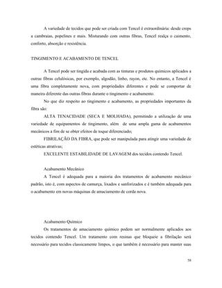 A variedade de tecidos que pode ser criada com Tencel é extraordinária: desde creps
a cambraias, popelines e mais. Misturando com outras fibras, Tencel realça o caimento,
conforto, absorção e resistência.
TINGIMENTO E ACABAMENTO DE TENCEL
A Tencel pode ser tingida e acabada com as tinturas e produtos químicos aplicados a
outras fibras celulósicas, por exemplo, algodão, linho, rayon, etc. No entanto, a Tencel é
uma fibra completamente nova, com propriedades diferentes e pode se comportar de
maneira diferente das outras fibras durante o tingimento e acabamento.
No que diz respeito ao tingimento e acabamento, as propriedades importantes da
fibra são:
ALTA TENACIDADE (SECA E MOLHADA), permitindo a utilização de uma
variedade de equipamentos de tingimento, além de uma ampla gama de acabamentos
mecânicos a fim de se obter efeitos de toque diferenciado;
FIBRILAÇÃO DA FIBRA, que pode ser manipulada para atingir uma variedade de
estéticas atrativas;
EXCELENTE ESTABILIDADE DE LAVAGEM dos tecidos contendo Tencel.
Acabamento Mecânico
A Tencel é adequada para a maioria dos tratamentos de acabamento mecânico
padrão, isto é, com aspectos de camurça, lixados e sanforizados e é também adequada para
o acabamento em novas máquinas de amaciamento de corda nova.
Acabamento Químico
Os tratamentos de amaciamento químico podem ser normalmente aplicados aos
tecidos contendo Tencel. Um tratamento com resinas que bloqueie a fibrilação será
necessário para tecidos classicamente limpos, o que também é necessário para manter suas
58
 