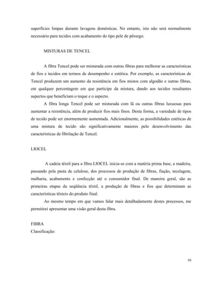 superfícies limpas durante lavagens domésticas. No entanto, isto não será normalmente
necessário para tecidos com acabamento do tipo pele de pêssego.
MISTURAS DE TENCEL
A fibra Tencel pode ser misturada com outras fibras para melhorar as características
de fios e tecidos em termos de desempenho e estética. Por exemplo, as características de
Tencel produzem um aumento da resistência em fios mistos com algodão e outras fibras,
em qualquer percentagem em que participe da mistura, dando aos tecidos resultantes
aspectos que beneficiam o toque e o aspecto.
A fibra longa Tencel pode ser misturada com lã ou outras fibras luxuosas para
aumentar a resistência, além de produzir fios mais finos. Desta forma, a variedade de tipos
de tecido pode ser enormemente aumentada. Adicionalmente, as possibilidades estéticas de
uma mistura de tecido são significativamente maiores pelo desenvolvimento das
características de fibrilação de Tencel.
LIOCEL
A cadeia têxtil para a fibra LIOCEL inicia-se com a matéria prima base, a madeira,
passando pela pasta de celulose, dos processos de produção de fibras, fiação, tecelagem,
malharia, acabamento e confecção até o consumidor final. De maneira geral, são as
primeiras etapas da seqüência têxtil, a produção de fibras e fios que determinam as
características têxteis do produto final.
Ao mesmo tempo em que vamos falar mais detalhadamente destes processos, me
permitirei apresentar uma visão geral desta fibra.
FIBRA
Classificação:
59
 