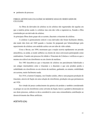 ♦ parâmetro do processo
FIBRAS ARTIFICIAIS CELULÓSICAS MODIFICADAS OU DERIVADOS DE
CELULOSE
As fibras de derivados de celulose ou de celulose não regeneradas são aquelas em
que a matéria prima usada é a celulose mas esta não volta a regenerar-se, ficando a fibra
constituída por um derivado da celulose.
As principais fibras deste grupo são as acetato, diacetato e triacetato de celulose.
A celulose é quimicamente estável e seus derivados não foram facilmente obtidos,
não tendo tido êxito até 1869 quando o Acetato foi preparado por Schutzenberger pelo
aquecimento da celulose com anidrido acético em um tubo de vidro selado.
Cross e Bevan, em 1894, mostraram que a reação ocorria rapidamente em pressão
atmosférica, ou ainda, se ácido sulfúrico ou cloreto de zinco estivessem participando como
catalisadores. Usando este processo foi obtido o Triacetato de Celulose e verificou-se que o
mesmo era solúvel em clorofórmio ou em cloreto de metileno.
Em 1903 descobriu-se que o triacetato de celulose era parcialmente hidrolisado a
um estágio intermediário entre o triacetato e o diacetato e que este produto perdia a
solubilidade em clorofórmio ou em cloreto de metileno, ganhando, no entanto, solubilidade
em acetona, muito facilmente usada.
Em 1914, a lustron Company, nos Estados unidos, obteve uma pequena produção de
triacetato, através de fiação em uma solução de clorofórmio, produção esta que permaneceu
até 1924.
Em virtude de pouco conhecimento da química do produto e também considerando
os perigos no uso do clorofórmio como solvente da fiação, houve a gradativa diminuição no
uso deste processo, embora se deva considerá-lo como uma extraordinária contribuição ao
desenvolvimento das fibras artificiais.
ACETATO (CA)ACETATO (CA)
61
 