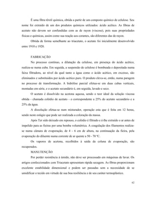 É uma fibra têxtil química, obtida a partir de um composto químico de celulose. Seu
nome foi extraído de um dos produtos químicos utilizados: ácido acético. As fibras de
acetato não devem ser confundidas com as de rayon (viscose), pois suas propriedades
físicas e químicas, assim como sua reação aos corantes, são diferentes das de rayon.
Obtida de forma semelhante ao triacetato, o acetato foi inicialmente desenvolvido
entre 1910 e 1920.
FABRICAÇÃO
No processo contínuo, a dilatação da celulose, em presença do ácido acético,
realiza-se numa cuba. Em seguida, a suspensão de celulose é bombeada e depositada numa
faixa filtradora, ao nível da qual tanto a água como o ácido acético, em excesso, são
eliminados e substituídos por ácido acético puro. O produto eleva-se, então, numa paragem
no processo de transformação. A hidrólise parcial efetua-se em duas cubas verticais,
montadas em série, e o acetato secundário é, em seguida, lavado e seco.
O acetato é dissolvido na acetona aquosa, sendo o teor ideal da solução viscosa
obtida - chamada colódio de acetato - o correspondente a 25% do acetato secundário e a
25% da água.
A dissolução efetua-se num misturador, operação esta que é feita em 12 horas,
sendo neste estágio que pode ser realizada a coloração da massa.
Após Ter sido deixado em repouso, o colódio é filtrado e é-lhe extraído o ar antes de
impelido para as fieiras por uma bomba volumétrica. A coagulação dos filamentos realiza-
se numa câmara de evaporação, de 4 - 6 cm de altura, na continuação da fieira, pela
evaporação do diluente numa corrente de ar quente a 50 - 70 ºC.
Os vapores de acetona, recolhidos à saída da coluna de evaporação, são
recuperados.
MANUTENÇÃO
Por perder resistência à úmido, não deve ser processado em máquinas de lavar. Os
artigos confeccionados com Triacetato apresentam rápida secagem. As fibras proporcionam
excelente estabilidade dimensional e podem ser passadas sem a necessidade de se
umidificar o tecido em virtude de sua boa resiliência e de seu caráter termoplástico.
62
 