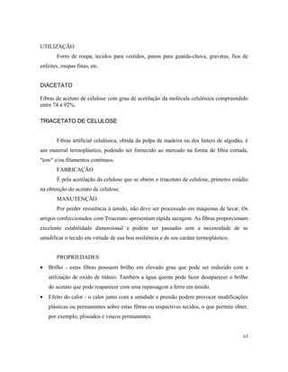 UTILIZAÇÃO
Forro de roupa, tecidos para vestidos, panos para guarda-chuva, gravatas, fios de
enfeites, roupas finas, etc.
DIACETATO
Fibras de acetato de celulose com grau de acetilação da molécula celulósica compreendido
entre 74 à 92%.
TRIACETATO DE CELULOSETRIACETATO DE CELULOSE
Fibras artificial celulósica, obtida da polpa de madeira ou dos linters de algodão, é
um material termoplástico, podendo ser fornecido ao mercado na forma de fibra cortada,
"tow" e/ou filamentos contínuos.
FABRICAÇÃO
É pela acetilação da celulose que se obtém o triacetato de celulose, primeiro estádio
na obtenção do acetato de celulose.
MANUTENÇÃO
Por perder resistência à úmido, não deve ser processado em máquinas de lavar. Os
artigos confeccionados com Triacetato apresentam rápida secagem. As fibras proporcionam
excelente estabilidade dimensional e podem ser passadas sem a necessidade de se
umidificar o tecido em virtude de sua boa resiliência e de seu caráter termoplástico.
PROPRIEDADES
• Brilho - estas fibras possuem brilho em elevado grau que pode ser reduzido com a
utilização de oxido de titânio. Também a água quente pode fazer desaparecer o brilho
do acetato que pode reaparecer com uma repassagem a ferro em úmido.
• Efeito do calor - o calor junto com a umidade e pressão podem provocar modificações
plásticas ou permanentes sobre estas fibras ou respectivos tecidos, o que permite obter,
por exemplo, plissados e vincos permanentes.
63
 