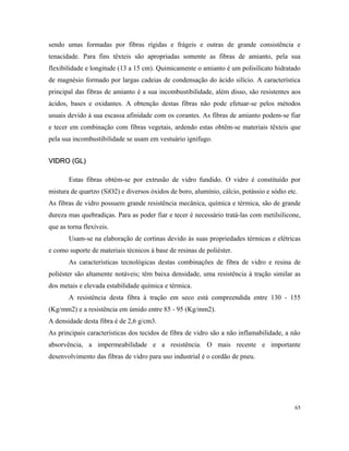 sendo umas formadas por fibras rígidas e frágeis e outras de grande consistência e
tenacidade. Para fins têxteis são apropriadas somente as fibras de amianto, pela sua
flexibilidade e longitude (13 a 15 cm). Quimicamente o amianto é um polisilicato hidratado
de magnésio formado por largas cadeias de condensação do ácido silício. A característica
principal das fibras de amianto é a sua incombustibilidade, além disso, são resistentes aos
ácidos, bases e oxidantes. A obtenção destas fibras não pode efetuar-se pelos métodos
usuais devido à sua escassa afinidade com os corantes. As fibras de amianto podem-se fiar
e tecer em combinação com fibras vegetais, ardendo estas obtêm-se materiais têxteis que
pela sua incombustibilidade se usam em vestuário ignifugo.
VIDRO (GL)VIDRO (GL)
Estas fibras obtém-se por extrusão de vidro fundido. O vidro é constituído por
mistura de quartzo (SiO2) e diversos óxidos de boro, alumínio, cálcio, potássio e sódio etc.
As fibras de vidro possuem grande resistência mecânica, química e térmica, são de grande
dureza mas quebradiças. Para as poder fiar e tecer é necessário tratá-las com metilsilicone,
que as torna flexíveis.
Usam-se na elaboração de cortinas devido às suas propriedades térmicas e elétricas
e como suporte de materiais técnicos à base de resinas de poliéster.
As características tecnológicas destas combinações de fibra de vidro e resina de
poliéster são altamente notáveis; têm baixa densidade, uma resistência à tração similar as
dos metais e elevada estabilidade química e térmica.
A resistência desta fibra à tração em seco está compreendida entre 130 - 155
(Kg/mm2) e a resistência em úmido entre 85 - 95 (Kg/mm2).
A densidade desta fibra é de 2,6 g/cm3.
As principais características dos tecidos de fibra de vidro são a não inflamabilidade, a não
absorvência, a impermeabilidade e a resistência. O mais recente e importante
desenvolvimento das fibras de vidro para uso industrial é o cordão de pneu.
65
 