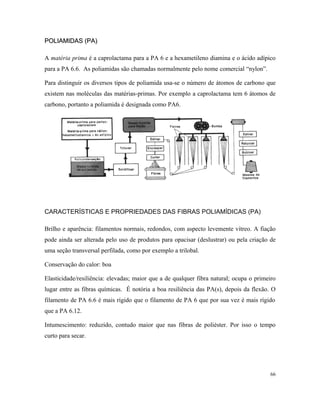POLIAMIDAS (PA)POLIAMIDAS (PA)
A matéria prima é a caprolactama para a PA 6 e a hexametileno diamina e o ácido adípico
para a PA 6.6. As poliamidas são chamadas normalmente pelo nome comercial “nylon”.
Para distinguir os diversos tipos de poliamida usa-se o número de átomos de carbono que
existem nas moléculas das matérias-primas. Por exemplo a caprolactama tem 6 átomos de
carbono, portanto a poliamida é designada como PA6.
CARACTERÍSTICAS E PROPRIEDADES DAS FIBRAS POLIAMÍDICAS (PA)
Brilho e aparência: filamentos normais, redondos, com aspecto levemente vítreo. A fiação
pode ainda ser alterada pelo uso de produtos para opacisar (deslustrar) ou pela criação de
uma seção transversal perfilada, como por exemplo a trilobal.
Conservação do calor: boa
Elasticidade/resiliência: elevadas; maior que a de qualquer fibra natural; ocupa o primeiro
lugar entre as fibras químicas. É notória a boa resiliência das PA(s), depois da flexão. O
filamento de PA 6.6 é mais rígido que o filamento de PA 6 que por sua vez é mais rígido
que a PA 6.12.
Intumescimento: reduzido, contudo maior que nas fibras de poliéster. Por isso o tempo
curto para secar.
66
 
