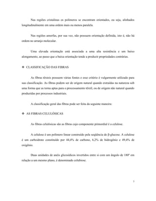 Nas regiões cristalinas os polímeros se encontram orientados, ou seja, alinhados
longitudinalmente em uma ordem mais ou menos paralela.
Nas regiões amorfas, por sua vez, não possuem orientação definida, isto é, não há
ordem no arranjo molecular.
Uma elevada orientação está associada a uma alta resistência e um baixo
alongamento, ao passo que a baixa orientação tende a produzir propriedades contrárias.
 CLASSIFICAÇÃO DAS FIBRAS
As fibras têxteis possuem várias fontes e esse critério é vulgarmente utilizado para
sua classificação. As fibras podem ser de origem natural quando extraídas na natureza sob
uma forma que as torna aptas para o processamento têxtil, ou de origem não natural quando
produzidas por processos industriais.
A classificação geral das fibras pode ser feita da seguinte maneira:
 AS FIBRAS CELULÓSICAS
As fibras celulósicas são as fibras cujo componente primordial é a celulose.
A celulose é um polímero linear construído pela seqüência de β-glucose. A celulose
é um carboidrato constituído por 44,4% de carbono, 6,2% de hidrogênio e 49,4% de
oxigênio.
Duas unidades de anéis glicosídicos invertidos entre si com um ângulo de 180º em
relação a um mesmo plano, é denominado celubiose.
7
 