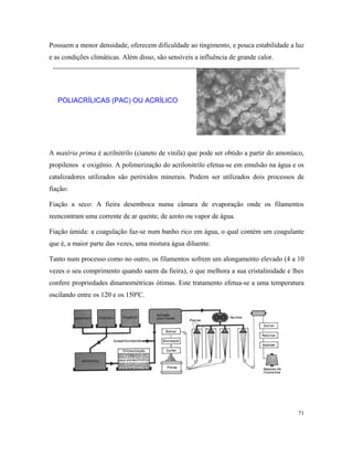 Possuem a menor densidade, oferecem dificuldade ao tingimento, e pouca estabilidade a luz
e as condições climáticas. Além disso, são sensíveis a influência de grande calor.
POLIACRÍLICAS (PAC) OU ACRÍLICO
A matéria prima é acrilnitrilo (cianeto de vinila) que pode ser obtido a partir do amoníaco,
propilenos e oxigênio. A polimerização do acrilonitrilo efetua-se em emulsão na água e os
catalizadores utilizados são peróxidos minerais. Podem ser utilizados dois processos de
fiação:
Fiação a seco: A fieira desemboca numa câmara de evaporação onde os filamentos
reencontram uma corrente de ar quente, de azoto ou vapor de água.
Fiação úmida: a coagulação faz-se num banho rico em água, o qual contém um coagulante
que é, a maior parte das vezes, uma mistura água diluente.
Tanto num processo como no outro, os filamentos sofrem um alongamento elevado (4 a 10
vezes o seu comprimento quando saem da fieira), o que melhora a sua cristalinidade e lhes
confere propriedades dinamométricas ótimas. Este tratamento efetua-se a uma temperatura
oscilando entre os 120 e os 150ºC.
71
 