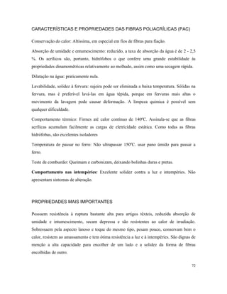 CARACTERÍSTICAS E PROPRIEDADES DAS FIBRAS POLIACRÍLICAS (PAC)
Conservação do calor: Altíssima, em especial em fios de fibras para fiação.
Absorção de umidade e entumescimento: reduzido, a taxa de absorção da água é de 2 - 2,5
%. Os acrílicos são, portanto, hidrófobos o que confere uma grande estabilidade às
propriedades dinamométricas relativamente ao molhado, assim como uma secagem rápida.
Dilatação na água: praticamente nula.
Lavabilidade, solidez à fervura: sujeira pode ser eliminada a baixa temperatura. Sólidas na
fervura, mas é preferível lavá-las em água tépida, porque em fervuras mais altas o
movimento da lavagem pode causar deformação. A limpeza química é possível sem
qualquer dificuldade.
Comportamento térmico: Firmes até calor contínuo de 140ºC. Assinala-se que as fibras
acrílicas acumulam facilmente as cargas de eletricidade estática. Como todas as fibras
hidrófobas, são excelentes isoladores
Temperatura de passar no ferro: Não ultrapassar 150ºC. usar pano úmido para passar a
ferro.
Teste de combustão: Queimam e carbonizam, deixando bolinhas duras e pretas.
Comportamento nas intempéries: Excelente solidez contra a luz e intempéries. Não
apresentam sintomas de alteração.
PROPRIEDADES MAIS IMPORTANTES
Possuem resistência à ruptura bastante alta para artigos têxteis, reduzida absorção de
umidade e intumescimento, secam depressa e são resistentes ao calor de irradiação.
Sobressaem pela aspecto lanoso e toque do mesmo tipo, pesam pouco, conservam bem o
calor, resistem ao amassamento e tem ótima resistência a luz e à intempéries. São dignas de
menção a alta capacidade para encolher de um lado e a solidez da forma de fibras
encolhidas de outro.
72
 