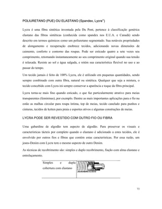 POLIURETANO (PUE) OU ELASTANO (Spandex, LycraPOLIURETANO (PUE) OU ELASTANO (Spandex, Lycra®®
))
Lycra é uma fibra sintética inventada pela Du Pont, pertence à classificação genérica
elastano das fibras sintéticas (conhecida como spandex nos E.U.A. e Canadá) sendo
descrito em termos químicos como um poliuretano segmentado. Sua notáveis propriedades
de alongamento e recuperação enobrece tecidos, adicionando novas dimensões de
caimento, conforto e contorno das roupas. Pode ser esticado quatro a sete vezes seu
comprimento, retornando instantaneamente ao seu comprimento original quando sua tensão
é relaxada. Resiste ao sol e água salgada, e retém sua característica flexível no uso e ao
passar do tempo.
Um tecido jamais é feito de 100% Lycra, ele é utilizado em pequenas quantidades, sendo
sempre combinado com outra fibra, natural ou sintética. Qualquer que seja a mistura, o
tecido concebido com Lycra irá sempre conservar a aparência e toque da fibra principal.
Lycra torna-se mais fino quando esticado, o que faz particularmente atrativo para meias
transparentes (femininas), por exemplo. Dentre as mais importantes aplicações para o fio nu
estão as malhas circular para roupa íntima, top de meias, tecido canelado para punhos e
cinturas, tecidos de ketten para praia e esportes ativos e algumas construções de meias.
LYCRA PODE SER REVESTIDO COM OUTRO FIO OU FIBRA
Uma gabardine de algodão tem aspecto de algodão. Para preservar os visuais e
características tácteis por completo quando o elastano é adicionado a estes tecidos, ele é
envolvido por outros fios e fibras que contém estas características. Por essa razão, um
jeans-Denim com Lycra tem o mesmo aspecto de outro Denim.
As técnicas de recobrimento são: simples e duplo recobrimento, fiação com alma elastano e
entrelaçamento.
Simples e dupla
cobertura com elastano
73
 