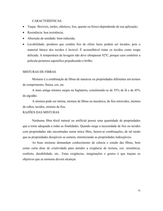 CARACTERÍSTICAS:
• Toque: flexíveis, moles, elásticos, liso, quente ou fresco dependendo de sua aplicação;
• Resistência: boa resistência;
• Absorção de umidade: bem reduzida;
• Lavabilidade: produtos que contêm fios de efeito lurex podem ser lavados, pois o
material básico dos tecidos é lavável. É aconselhável tratar os tecidos como roupa
delicada. A temperatura da lavagem não deve ultrapassar 82ºC, porque caso contrário a
película protetora saponifica prejudicando o brilho.
MISTURAS DE FIBRAS
Misturar é a combinação de fibras de natureza ou propriedades diferentes em termos
de comprimento, finura, cor, etc.
A mais antiga mistura surgiu na Inglaterra, constituindo-se de 55% de lã e de 45%
de algodão.
A mistura pode ser íntima, mistura de fibras ou mecânica, de fios retorcidos, mistura
de cabos, tecidos, mistura de fios.
RAZÕES DAS MISTURAS
Nenhuma fibra têxtil natural ou artificial possui uma quantidade de propriedades
que a torne adequada a todas as finalidades. Quando surge a necessidade de fios ou tecidos
com propriedades não encontradas numa única fibra, fazem-se combinações, de tal modo
que as propriedades desejáveis se somem, minimizando as propriedades indesejáveis.
As boas misturas demandam conhecimento de ciência e estudo das fibras, bem
como certa dose de criatividade para atender a exigência de textura, cor, resistência,
conforto, durabilidade, etc.. Estas exigências, imaginações e gostos é que traçam os
objetivos que as misturas devem alcançar.
75
 