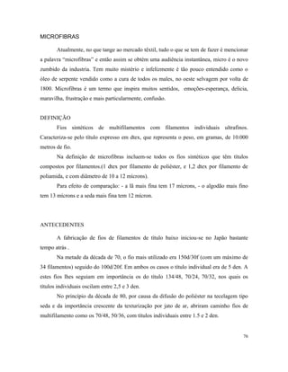 MICROFIBRAS
Atualmente, no que tange ao mercado têxtil, tudo o que se tem de fazer é mencionar
a palavra “microfibras” e então assim se obtém uma audiência instantânea, micro é o novo
zumbido da industria. Tem muito mistério e infelizmente é tão pouco entendido como o
óleo de serpente vendido como a cura de todos os males, no oeste selvagem por volta de
1800. Microfibras é um termo que inspira muitos sentidos, emoções-esperança, delicia,
maravilha, frustração e mais particularmente, confusão.
DEFINIÇÃO
Fios sintéticos de multifilamentos com filamentos individuais ultrafinos.
Caracteriza-se pelo título expresso em dtex, que representa o peso, em gramas, de 10.000
metros de fio.
Na definição de microfibras incluem-se todos os fios sintéticos que têm títulos
compostos por filamentos.(1 dtex por filamento de poliéster, e 1,2 dtex por filamento de
poliamida, e com diâmetro de 10 a 12 mícrons).
Para efeito de comparação: - a lã mais fina tem 17 mícrons, - o algodão mais fino
tem 13 mícrons e a seda mais fina tem 12 mícron.
ANTECEDENTES
A fabricação de fios de filamentos de título baixo iniciou-se no Japão bastante
tempo atrás .
Na metade da década de 70, o fio mais utilizado era 150d/30f (com um máximo de
34 filamentos) seguido do 100d/20f. Em ambos os casos o título individual era de 5 den. A
estes fios lhes seguiam em importância os do título 134/48, 70/24, 70/32, nos quais os
títulos individuais oscilam entre 2,5 e 3 den.
No princípio da década de 80, por causa da difusão do poliéster na tecelagem tipo
seda e da importância crescente da texturização por jato de ar, abriram caminho fios de
multifilamento como os 70/48, 50/36, com títulos individuais entre 1.5 e 2 den.
76
 