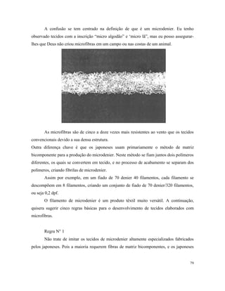 A confusão se tem centrado na definição de que é um microdenier. Eu tenho
observado tecidos com a inscrição “micro algodão” e ‘micro lã”, mas eu posso assegurar-
lhes que Deus não criou microfibras em um campo ou nas costas de um animal.
As microfibras são de cinco a doze vezes mais resistentes ao vento que os tecidos
convencionais devido a sua densa estrutura.
Outra diferença chave é que os japoneses usam primariamente o método de matriz
bicomponente para a produção do microdenier. Neste método se fiam juntos dois polímeros
diferentes, os quais se convertem em tecido, e no processo de acabamento se separam dos
polímeros, criando fibrilas de microdenier.
Assim por exemplo, em um fiado de 70 denier 40 filamentos, cada filamento se
descompõem em 8 filamentos, criando um conjunto de fiado de 70 denier/320 filamentos,
ou seja 0,2 dpf.
O filamento de microdenier é um produto têxtil muito versátil. A continuação,
quisera sugerir cinco regras básicas para o desenvolvimento de tecidos elaborados com
microfibras.
Regra N° 1
Não trate de imitar os tecidos de microdenier altamente especializados fabricados
pelos japoneses. Pois a maioria requerem fibras de matriz bicomponentes, e os japoneses
79
 