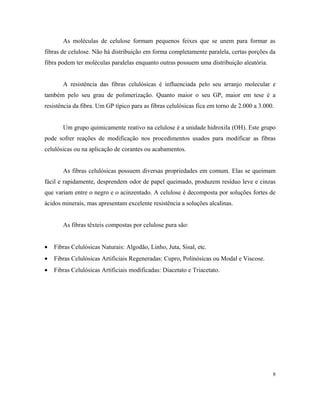As moléculas de celulose formam pequenos feixes que se unem para formar as
fibras de celulose. Não há distribuição em forma completamente paralela, certas porções da
fibra podem ter moléculas paralelas enquanto outras possuem uma distribuição aleatória.
A resistência das fibras celulósicas é influenciada pelo seu arranjo molecular e
também pelo seu grau de polimerização. Quanto maior o seu GP, maior em tese é a
resistência da fibra. Um GP típico para as fibras celulósicas fica em torno de 2.000 a 3.000.
Um grupo quimicamente reativo na celulose é a unidade hidroxila (OH). Este grupo
pode sofrer reações de modificação nos procedimentos usados para modificar as fibras
celulósicas ou na aplicação de corantes ou acabamentos.
As fibras celulósicas possuem diversas propriedades em comum. Elas se queimam
fácil e rapidamente, desprendem odor de papel queimado, produzem resíduo leve e cinzas
que variam entre o negro e o acinzentado. A celulose é decomposta por soluções fortes de
ácidos minerais, mas apresentam excelente resistência a soluções alcalinas.
As fibras têxteis compostas por celulose pura são:
• Fibras Celulósicas Naturais: Algodão, Linho, Juta, Sisal, etc.
• Fibras Celulósicas Artificiais Regeneradas: Cupro, Polinósicas ou Modal e Viscose.
• Fibras Celulósicas Artificiais modificadas: Diacetato e Triacetato.
8
 