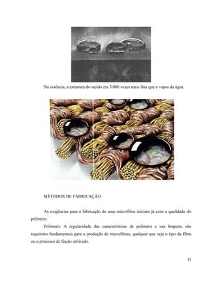 Na essência, a estrutura do tecido era 3.000 vezes mais fina que o vapor da água.
MÉTODOS DE FABRICAÇÃO
As exigências para a fabricação de uma microfibra iniciam já com a qualidade do
polímero.
Polímero: A regularidade das características de polímero e sua limpeza, são
requisitos fundamentais para a produção de microfibras, qualquer que seja o tipo da fibra
ou o processo de fiação utilizado.
82
 