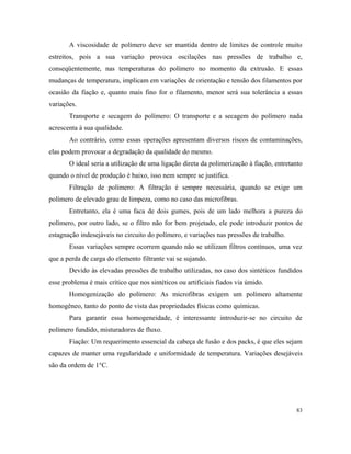 A viscosidade de polímero deve ser mantida dentro de limites de controle muito
estreitos, pois a sua variação provoca oscilações nas pressões de trabalho e,
conseqüentemente, nas temperaturas do polímero no momento da extrusão. E essas
mudanças de temperatura, implicam em variações de orientação e tensão dos filamentos por
ocasião da fiação e, quanto mais fino for o filamento, menor será sua tolerância a essas
variações.
Transporte e secagem do polímero: O transporte e a secagem do polímero nada
acrescenta à sua qualidade.
Ao contrário, como essas operações apresentam diversos riscos de contaminações,
elas podem provocar a degradação da qualidade do mesmo.
O ideal seria a utilização de uma ligação direta da polimerização à fiação, entretanto
quando o nível de produção é baixo, isso nem sempre se justifica.
Filtração de polímero: A filtração é sempre necessária, quando se exige um
polímero de elevado grau de limpeza, como no caso das microfibras.
Entretanto, ela é uma faca de dois gumes, pois de um lado melhora a pureza do
polímero, por outro lado, se o filtro não for bem projetado, ele pode introduzir pontos de
estagnação indesejáveis no circuito do polímero, e variações nas pressões de trabalho.
Essas variações sempre ocorrem quando não se utilizam filtros contínuos, uma vez
que a perda de carga do elemento filtrante vai se sujando.
Devido às elevadas pressões de trabalho utilizadas, no caso dos sintéticos fundidos
esse problema é mais crítico que nos sintéticos ou artificiais fiados via úmido.
Homogenização do polímero: As microfibras exigem um polímero altamente
homogêneo, tanto do ponto de vista das propriedades físicas como químicas.
Para garantir essa homogeneidade, é interessante introduzir-se no circuito de
polímero fundido, misturadores de fluxo.
Fiação: Um requerimento essencial da cabeça de fusão e dos packs, é que eles sejam
capazes de manter uma regularidade e uniformidade de temperatura. Variações desejáveis
são da ordem de 1°C.
83
 