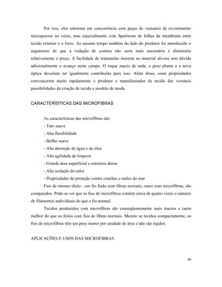 Por isso, eles entraram em concorrência com peças de vestuário de revestimento
microporoso no verso, mas especialmente com Sportwear de folhas de membrana entre
tecido exterior e o forro. Ao mesmo tempo também do lado do produtor foi introduzido o
argumento de que a vedação de costura não seria mais necessária e diminuiria
relativamente o preço. A facilidade de tratamento inerente ao material aliviou sem dúvida
adicionalmente o avanço neste campo. O toque macio de seda, o peso pluma e a nova
óptica deveriam ter igualmente contribuído para isso. Além disso, estas propriedades
convenceram muito rapidamente o produtor e manufaturador de tecido das versáteis
possibilidades de criação de tecido e modelo de moda.
CARACTERÍSTICAS DAS MICROFIBRAS
As características das microfibras são:
- Tato suave
- Alta flexibilidade
- Brilho suave
- Alta absorção de água e do óleo
- Alta agilidade de limpeza
- Grande área superficial e estrutura densa
- Alta isolação do calor
- Propriedades de proteção contra conchas e males do mar
Fios de mesmo título - um fio fiado com fibras normais, outro com microfibras, são
comparados. Pôde-se ver que os fios de microfibras contém cerca de quatro vezes o número
de filamentos individuais do que o fio normal.
Tecidos produzidos com microfibras são conseqüentemente mais macios e caem
melhor do que os feitos com fios de fibras normais. Mesmo se tecidos compactamente, os
fios de microfibras têm um peso menor por unidade de área e não são rígidos.
APLICAÇÕES E USOS DAS MICROFIBRAS
86
 