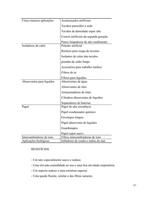 Cinco maiores aplicações Acamurçados artificiais
Tecidos parecidos à seda
Tecidos de densidade super alta
Couros artificiais da segunda geração
Panos limpadores de alto rendimento
Isoladores de calor Pulmão artificial
Recheio para roupa de inverno
Isolantes de calor não tecidos
prendas de salão limpo
Acessórios para trabalho médico
Filtros de ar
Filtros para líquidos
Absorventes para líquidos Absorventes de água
Absorventes de óleo
Armazenadores de tinta
Cilindros absorventes de líquidos
Separadores de baterias
Papel Papel de alta resistência
Papel condensador químico
Envelopes limpos
Papel absorvente de líquidos
Guardanapos
Papel super suave
Intercambiadores de íons Fibras intercambiadoras de íons
Aplicações biológicas Inibidores de conha e males do mar
BENEFÍCIOS
- Um tato especialmente suave e sedoso.
- Uma elevada comodidade ao uso e uma boa atividade respiratória.
- Um aspecto sedoso e uma estrutura espessa.
- Uma queda fluente, similar a das fibras naturais.
87
 
