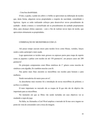 - Uma boa durabilidade.
O tato, a queda, o poder de cobrir e o brilho se aproveitam na elaboração de tecidos
que, desta forma, adquirem novas propriedades a respeito da suavidade, comodidade e
ligeireza. Agora se estão realizando esforços para desenvolver novos procedimento de
acabado - desde a tintura e o termofixado até os procedimentos de acabado propriamente
ditos, para alcançar efeitos especiais - com o fim de realizar novos tipos de tecido, que
aproveitem otimamente as propriedades.
COMBINAÇÃO DE MICROFIBRAS COM LÃ
Até pouco tempo usavam micro para tecidos leves como blusas, vestidos, lenços
sendo a seda a principal e mais usada.
Logo apareceram os tecidos mais grossos ou espessos puros para roupa de esporte
como as jaquetas e parkas com tecidos de até 150 gramas/m2
, em poucos casos até 200
gramas/m2
.
Os principais componentes eram fibras sintéticas de 1° gênero como mesclas de
sintéticos com algodão, lã e também mesclas com lã.
Nas partes mais finas encontra as microfibras nos tecidos para homens e para
mulheres.
Sendo mercadorias de maior peso em m2
.
As descobertas mais recentes foi a introdução de novas microfibras de poliéster, o
acrílico e a celulose.
O mais importante no mercado são as roupas de lã que não são de objetivo tão
importante para as microfibras.
No momento em que as fibras vão sendo incluídas em seus objetivos vai se
mudando a regra do jogo.
Na Itália, na Alemanha a Cool Wool ampliou o mercado de lã mas ouve engano no
ponto de vista do consumidor com a troca da imagem.
88
 