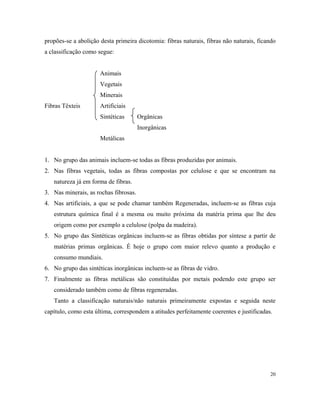 propões-se a abolição desta primeira dicotomia: fibras naturais, fibras não naturais, ficando
a classificação como segue:
Animais
Vegetais
Minerais
Fibras Têxteis Artificiais
Sintéticas Orgânicas
Inorgânicas
Metálicas
1. No grupo das animais incluem-se todas as fibras produzidas por animais.
2. Nas fibras vegetais, todas as fibras compostas por celulose e que se encontram na
natureza já em forma de fibras.
3. Nas minerais, as rochas fibrosas.
4. Nas artificiais, a que se pode chamar também Regeneradas, incluem-se as fibras cuja
estrutura química final é a mesma ou muito próxima da matéria prima que lhe deu
origem como por exemplo a celulose (polpa da madeira).
5. No grupo das Sintéticas orgânicas incluem-se as fibras obtidas por síntese a partir de
matérias primas orgânicas. É hoje o grupo com maior relevo quanto a produção e
consumo mundiais.
6. No grupo das sintéticas inorgânicas incluem-se as fibras de vidro.
7. Finalmente as fibras metálicas são constituídas por metais podendo este grupo ser
considerado também como de fibras regeneradas.
Tanto a classificação naturais/não naturais primeiramente expostas e seguida neste
capítulo, como esta última, correspondem a atitudes perfeitamente coerentes e justificadas.
20
 