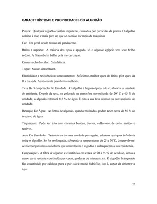 CARACTERÍSTICAS E PROPRIEDADES DO ALGODÃO
Pureza: Qualquer algodão contêm impurezas, causadas por partículas da planta. O algodão
colhido à mão é mais puro do que se colhido por meio de máquinas.
Cor: Em geral desde branco até pardacento.
Brilho e aspecto: A maioria dos tipos é apagada, só o algodão egípcio tem leve brilho
sedoso. A fibra obtém brilho pela mercerização.
Conservação do calor: Satisfatória.
Toque: Suave, acalentador.
Elasticidade e resistência ao amassamento: Suficiente, melhor que a do linho, pior que a da
lã e da seda. Acabamento possibilita melhoria.
Taxa De Recuperação De Umidade: O algodão é higroscópico, isto é, absorve a umidade
do ambiente. Depois de seco, se colocado na atmosfera normalizada de 20º C e 65 % de
umidade, o algodão retomará 8,5 % de água. É esta a sua taxa normal ou convencional de
umidade.
Retenção De Água: As fibras de algodão, quando molhadas, podem reter cerca de 50 % do
seu peso de água.
Tingimento: Pode ser feito com corantes básicos, diretos, sulfurosos, de cuba, azóicos e
reativos.
Ação Da Umidade: Tratando-se de uma umidade passageira, não tem qualquer influência
sobre o algodão. Se for prolongada, sobretudo a temperaturas de 25 a 30ºC, desenvolvem-
se microorganismos ou bolores que amarelecem o algodão e enfraquecem a sua resistência.
Composição:- A fibra de algodão é constituída em cerca de 90 a 93 % de celulose, sendo a
maior parte restante constituída por ceras, gorduras ou minerais, etc. O algodão branqueado
fica constituído por celulose pura e por isso é muito hidrófilo, isto é, capaz de absorver a
água.
22
 