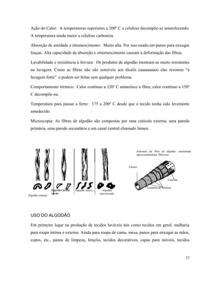 Ação do Calor: A temperaturas superiores a 200º C a celulose decompõe-se amarelecendo.
A temperatura ainda maior a celulose carboniza.
Absorção de umidade e intumescimento: Muito alta. Por isso usado em panos para enxugar
louças. Alta capacidade de absorção e entumescimento causam a deformação das fibras.
Lavabilidade e resistência à fervura: Os produtos de algodão mostram-se muito resistentes
na lavagem. Como as fibras não são sensíveis aos álcalis (aaaaaaaaa) elas resistem “à
lavagem forte” e podem ser feitas sem qualquer problema.
Comportamento térmico: Calor contínuo a 120o
C amarelece a fibra; calor contínuo a 150o
C decompõe-na.
Temperatura para passar a ferro: 175 a 200o
C desde que o tecido tenha sido levemente
umedecido.
Microscopia: As fibras de algodão são compostas por uma cutícula externa, uma parede
primária, uma parede secundária e um canal central chamado lúmen.
USO DO ALGODÃO
Em primeiro lugar na produção de tecidos laváveis tais como tecidos em geral, malharia
para roupa íntima e externa. Ainda para roupa de cama, mesa, panos para enxugar as mãos,
copos, etc., panos de limpeza, lençóis, tecidos decorativos, capas para móveis, tecidos
23
Estrutura da fibra de algodão, aumentada
aproximadamente 500vezes
Lúmen
Camadas de celulose
Cutícula
Algodão maduro
Algodão ainda
verde
Algodão morto Algodão
mercerizado
 