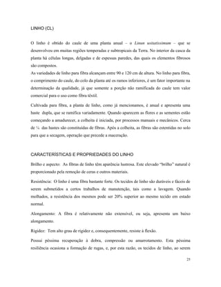 LINHO (CL)
O linho é obtido do caule de uma planta anual – o Linun usitatissimum – que se
desenvolveu em muitas regiões temperadas e subtropicais da Terra. No interior da casca da
planta há células longas, delgadas e de espessas paredes, das quais os elementos fibrosos
são compostos.
As variedades de linho para fibra alcançam entre 90 e 120 cm de altura. No linho para fibra,
o comprimento do caule, do colo da planta até os ramos inferiores, é um fator importante na
determinação da qualidade, já que somente a porção não ramificada do caule tem valor
comercial para o uso como fibra têxtil.
Cultivada para fibra, a planta de linho, como já mencionamos, é anual e apresenta uma
haste dupla, que se ramifica variadamente. Quando aparecem as flores e as sementes estão
começando a amadurecer, a colheita é iniciada, por processos manuais e mecânicos. Cerca
de ¼ das hastes são constituídas de fibras. Após a colheita, as fibras são estentidas no solo
para que a secagem, operação que precede a maceração.
CARACTERÍSTICAS E PROPRIEDADES DO LINHO
Brilho e aspecto: As fibras de linho têm aparência lustrosa. Este elevado “brilho” natural é
proporcionado pela remoção de ceras e outros materiais.
Resistência: O linho é uma fibra bastante forte. Os tecidos de linho são duráveis e fáceis de
serem submetidos a certos trabalhos de manutenção, tais como a lavagem. Quando
molhados, a resistência dos mesmos pode ser 20% superior ao mesmo tecido em estado
normal.
Alongamento: A fibra é relativamente não extensível, ou seja, apresenta um baixo
alongamento.
Rigidez: Tem alto grau de rigidez e, consequentemente, resiste à flexão.
Possui péssima recuperação à dobra, compressão ou amarrotamento. Esta péssima
resiliência ocasiona a formação de rugas, e, por esta razão, os tecidos de linho, ao serem
25
 