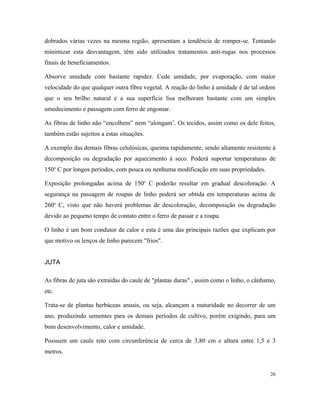 dobrados várias vezes na mesma região, apresentam a tendência de romper-se. Tentando
minimizar esta desvantagem, têm sido utilizados tratamentos anti-rugas nos processos
finais de beneficiamentos.
Absorve umidade com bastante rapidez. Cede umidade, por evaporação, com maior
velocidade do que qualquer outra fibra vegetal. A reação do linho à umidade é de tal ordem
que o seu brilho natural e a sua superfície lisa melhoram bastante com um simples
umedecimento e passagem com ferro de engomar.
As fibras de linho não “encolhem” nem “alongam’. Os tecidos, assim como os dele feitos,
também estão sujeitos a estas situações.
A exemplo das demais fibras celulósicas, queima rapidamente, sendo altamente resistente à
decomposição ou degradação por aquecimento à seco. Poderá suportar temperaturas de
150o
C por longos períodos, com pouca ou nenhuma modificação em suas propriedades.
Exposição prolongadas acima de 150o
C poderão resultar em gradual descoloração. A
segurança na passagem de roupas de linho poderá ser obtida em temperaturas acima de
260o
C, visto que não haverá problemas de descoloração, decomposição ou degradação
devido ao pequeno tempo de contato entre o ferro de passar e a roupa.
O linho é um bom condutor de calor e esta é uma das principais razões que explicam por
que motivo os lenços de linho parecem "frios".
JUTA
As fibras de juta são extraídas do caule de "plantas duras" , assim como o linho, o cânhamo,
etc.
Trata-se de plantas herbáceas anuais, ou seja, alcançam a maturidade no decorrer de um
ano, produzindo sementes para os demais períodos de cultivo, porém exigindo, para um
bom desenvolvimento, calor e umidade.
Possuem um caule reto com circunferência de cerca de 3,80 cm e altura entre 1,5 e 3
metros.
26
 