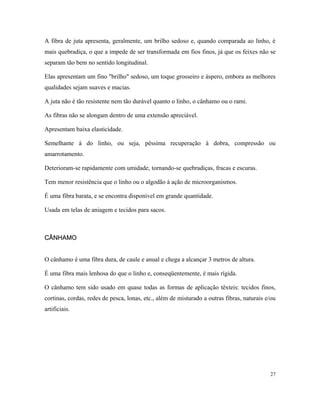 A fibra de juta apresenta, geralmente, um brilho sedoso e, quando comparada ao linho, é
mais quebradiça, o que a impede de ser transformada em fios finos, já que os feixes não se
separam tão bem no sentido longitudinal.
Elas apresentam um fino "brilho" sedoso, um toque grosseiro e áspero, embora as melhores
qualidades sejam suaves e macias.
A juta não é tão resistente nem tão durável quanto o linho, o cânhamo ou o rami.
As fibras não se alongam dentro de uma extensão apreciável.
Apresentam baixa elasticidade.
Semelhante à do linho, ou seja, péssima recuperação à dobra, compressão ou
amarrotamento.
Deterioram-se rapidamente com umidade, tornando-se quebradiças, fracas e escuras.
Tem menor resistência que o linho ou o algodão à ação de microorganismos.
É uma fibra barata, e se encontra disponível em grande quantidade.
Usada em telas de aniagem e tecidos para sacos.
CÂNHAMO
CÂNHAMO
O cânhamo é uma fibra dura, de caule e anual e chega a alcançar 3 metros de altura.
É uma fibra mais lenhosa do que o linho e, conseqüentemente, é mais rígida.
O cânhamo tem sido usado em quase todas as formas de aplicação têxteis: tecidos finos,
cortinas, cordas, redes de pesca, lonas, etc., além de misturado a outras fibras, naturais e/ou
artificiais.
27
 