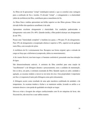 As fibras de lã apresentam "crimp" (ondulação) natural, o que se constitui uma vantagem
para a confecção de fios e tecidos. O elevado "crimp" , o alongamento e a elasticidade
(além da resiliência) da fibra, contribuem para a manufatura do fio.
As fibras finas e médias apresentam um brilho superior ao das fibras grossas. Fibras com
elevado brilho têm aparência semelhante à da seda.
Apresentam excelente alongamento e elasticidade. Em condições padronizadas o
alongamento varia entre 20 e 40%. Quando úmida, a fibra poderá alcançar um alongamento
de até 70%.
Possui uma "elasticidade completa" e imediata (ou quase, ≅ 99) para 2% de alongamento.
Para 10% de alongamento a recuperação elástica é superior a 50%, superior ao de qualquer
outra fibra, com exceção do nylon.
A resiliência da lã é extremamente boa. Recupera sua forma original, após a retirada da
carga ou força que a deformava (compressão, dobra ou amarrotamento).
A lã é muito flexível, tem bom toque e é bastante confortável, possuindo uma boa retenção
de água.
São dimensionalmente estáveis. A estrutura da fibra contribui para uma reação de
"encolhimento" e de feltragem durante o processamento, usos e cuidados de manutenção.
Isto se deve, em parte, à estrutura escamada da fibra. Quando sujeita ao calor, umidade e
agitação, as escamas tendem a mover-se em torno do eixo. Esta propriedade é importante
em fios e é responsável tanto pela feltragem como pelo relaxamento.
A feltragem ocorre como resultado de uma ação mecânica combinada da umidade e da
temperatura. As escamas tendem a fechar e se manterem unidas, levando os artifos a se
tornarem doscos e cmo perda de qualidade em relação ao toque.
Deve-se evitar a lavagem dos artigos confeccionados com lã em máquinas de lavar, não
friccioná-los, não torcê-los e usar sabões neutros.
30
 