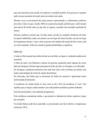 para uma atmosfera mais úmida, ele reabsorve a umidade perdida. Este processo é repetido
cada vez que uma parte do tecido entra em contato com a pele.
Durante o uso, os movimentos do corpo causam a aproximação e o afastamento contínuos
do tecido. Cada vez que o tecido 100% lã se aproxima da pele, permite que o calor da pele
saia através do tecido cada vez que eles se toquem, causando uma sensação acentuada de
frescor.
Destarte, podemos concluir que, nos dias atuais, devido às condições climáticas um tanto
ou quanto indefinidas, onde, ora estamos em um lugar de clima elevado, ora em um lugar
de temperaturas baixas, e mais, onde as pessoas não dispõem de tempo devido a ritmo cada
vez mais acelerado. Tudo isto somado à grande durabilidade e a aparência.
SEDA (S)
SEDA (S)
A seda é a fibra natural mais nobre devido ao seu brilho, ao toque e a reduzida tendência de
amarrotar.
A fibra da seda é um filamento contínuo de proteína, produzido pelas lagartas de certos
tipos de mariposas. Há dois tipos principais de bicho da seda: os selvagens e os cultivados.
Os selvagens, usualmente produzem uma seda mais forte, mais resistente aos álcalis, mas
tendo a desvantagem de serem de caráter desuniforme.
Os cultivados, são bichos que se alimentam de folhas de amoreira e apresentam maior
uniformidade de filamento.
A resistência em estado úmido se situa entre os 80 e 85% da resistência a" seco". Isto
significa que os artigos confeccionados com seda perdem resistência quando molhados.
Tem boa elasticidade e um moderado alongamento.
Tem resiliência considerada média, o que permite a obtenção de efeitos especiais (crepe,
por exemplo).
Um tecido branco pode ficar amarelado, se pressionado com ferro elétrico a temperaturas
acima dos 150o
C.
33
 