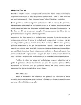 FIBRAS QUÍMICAS
Entende-se por fibra sintética aquela produzida com matérias-primas simples, normalmente
do petróleo, com as quais se sintetiza o polímero que irá compor a fibra. As fibras artificiais
são também chamadas de “fibras feitas pelo homem” (Man Made Fibers em inglês).
Desde quando os cientistas adquiriram conhecimento sobre a estrutura dos polímeros,
tentaram imitar as fibras naturais. Nas décadas de 40 e de 50, enormes indústrias cresceram
simplesmente desviando suas pesquisas e produção para o campo das fibras sintéticas. A
Du Pont e a ICI são apenas dois exemplos. O desenvolvimento das fibras são em
principalmente duas categorias: Estrutura e geometria.
Importância das fibras sintéticas: a produção destes materiais têxteis não depende das
oscilações das colheitas. O volume da produção pode ser aumentado à vontade e o preço
dos artigos têxteis pode ser mantido numa altura sustentável. Muitas fibras químicas
possuem propriedades de uso que em determinados campos a fazem superar as fibras
naturais, por exemplo, a alta resistência à ruptura, o reduzido poder de absorção de umidade
e a estabilidade dimensional durante o tratamento a úmido, (p. ex. durante a lavagem). Elas
soltam com facilidade a sujeira durante a lavagem. São fáceis no trato, possuem alta solidez
à luz e resistem a insetos nocivos, bem como à ação de bolor e bactérias de apodrecimento.
As fibras de origem não natural são produzidas por processos industriais, quer a
partir de polímeros naturais transformados por ação de reagentes químicos (fibras
regeneradas ou artificiais) quer por polímeros obtidos por síntese química (fibras
sintéticas). Este tipo de fibras divide-se em três classes.
PRELIMINARES:
Antes de realizarmos uma introdução aos processos de fabricação de fibras
artificiais, é conveniente que se tenha em mente a forma de discriminação dessas fibras no
que tange à disponibilidade no mercado.
34
 