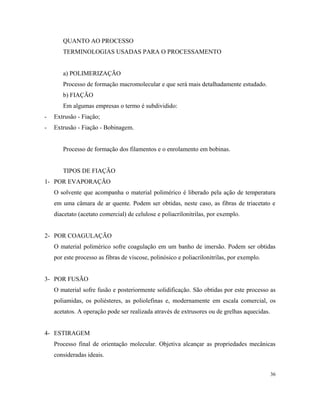 QUANTO AO PROCESSO
TERMINOLOGIAS USADAS PARA O PROCESSAMENTO
a) POLIMERIZAÇÃO
Processo de formação macromolecular e que será mais detalhadamente estudado.
b) FIAÇÃO
Em algumas empresas o termo é subdividido:
- Extrusão - Fiação;
- Extrusão - Fiação - Bobinagem.
Processo de formação dos filamentos e o enrolamento em bobinas.
TIPOS DE FIAÇÃO
1- POR EVAPORAÇÃO
O solvente que acompanha o material polimérico é liberado pela ação de temperatura
em uma câmara de ar quente. Podem ser obtidas, neste caso, as fibras de triacetato e
diacetato (acetato comercial) de celulose e poliacrilonitrilas, por exemplo.
2- POR COAGULAÇÃO
O material polimérico sofre coagulação em um banho de imersão. Podem ser obtidas
por este processo as fibras de viscose, polinósico e poliacrilonitrilas, por exemplo.
3- POR FUSÃO
O material sofre fusão e posteriormente solidificação. São obtidas por este processo as
poliamidas, os poliésteres, as poliolefinas e, modernamente em escala comercial, os
acetatos. A operação pode ser realizada através de extrusores ou de grelhas aquecidas.
4- ESTIRAGEM
Processo final de orientação molecular. Objetiva alcançar as propriedades mecânicas
consideradas ideais.
36
 