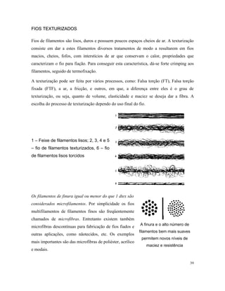 FIOS TEXTURIZADOS
FIOS TEXTURIZADOS
Fios de filamentos são lisos, duros e possuem poucos espaços cheios de ar. A texturização
consiste em dar a estes filamentos diversos tratamentos de modo a resultarem em fios
macios, cheios, fofos, com interstícios de ar que conservam o calor, propriedades que
caracterizam o fio para fiação. Para conseguir esta característica, dá-se forte crimping aos
filamentos, seguido de termofixação.
A texturização pode ser feita por vários processos, como: Falsa torção (FT), Falsa torção
fixada (FTF), a ar, a fricção, e outros, em que, a diferença entre eles é o grau de
texturização, ou seja, quanto de volume, elasticidade e maciez se deseja dar a fibra. A
escolha do processo de texturização dependo do uso final do fio.
1 – Feixe de filamentos lisos; 2, 3, 4 e 5
– fio de filamentos texturizados, 6 – fio
de filamentos lisos torcidos
Os filamentos de finura igual ou menor do que 1 dtex são
considerados microfilamentos. Por simplicidade os fios
multifilamentos de filamentos finos são freqüentemente
chamados de microfibras. Entretanto existem também
microfibras descontínuas para fabricação de fios fiados e
outras aplicações, como nãotecidos, etc. Os exemplos
mais importantes são das microfibras de poliéster, acrílico
e modais.
A finura e o alto número de
filamentos bem mais suaves
permitem novos níveis de
maciez e resistência
39
 