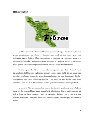 FIBRAS TÊXTEIS
As fibras têxteis são elementos filiformes caracterizados pela flexibilidade, finura e
grande comprimento em relação à dimensão transversal máxima sendo aptas para
aplicações têxteis. Existem fibras descontínuas e contínuas. As primeiras possuem o
comprimento limitado a alguns centímetros, enquanto as contínuas têm um comprimento
muito grande, sendo esse comprimento limitado devido a razões de ordem técnica.
Tanto o aspecto das fibras como o brilho e o toque são dependentes da sua forma e
da superfície. As fibras com seção quase circular, como é o caso da lã, têm um toque mais
agradável, conferindo uma melhor sensação de conforto do que uma fibra como o algodão,
que apresenta uma seção chata como uma fita. Uma seção em osso de cão, como a que
apresenta a fibra de Orlon (fibra acrílica) confere igualmente um toque muito agradável.
A forma da fibra e a sua macieza natural têm também igualmente uma influência
sobre o brilho pois modifica a forma como a luz é refletida pela fibra. A seção triangular da
seda e de certas fibras sintéticas, como por exemplo a Quiana, está na base dos seus
aspectos particulares. A macieza natural das fibras de algodão contribui para lhe conferir o
brilho.
4
 